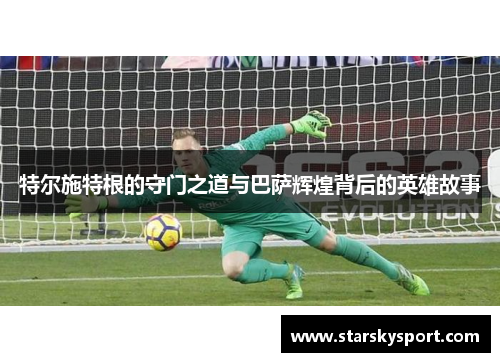 特尔施特根的守门之道与巴萨辉煌背后的英雄故事